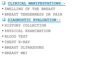  CLINICAL MANIFESTATIONS:-
• SWELLING OF THE BREAST
• BREAST TENDERNESS OR PAIN
 DIAGNOSTIC EVALUATION:-
• HISTORY COLLECTION
• PHYSICAL EXAMINATION
• BLOOD TEST
• CHEST X-RAY
• BREAST ULTRASOUND
• BREAST MRI
 