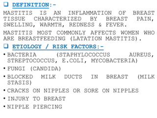  DEFINITION:-
MASTITIS IS AN INFLAMMATION OF BREAST
TISSUE CHARACTERIZED BY BREAST PAIN,
SWELLING, WARMTH, REDNESS & FEVER.
MASTITIS MOST COMMONLY AFFECTS WOMEN WHO
ARE BREASTFEEDING (LATATION MASTITIS).
 ETIOLOGY / RISK FACTORS:-
• BACTERIA (STAPHYLOCOCCUS AUREUS,
STREPTOCOCCUS, E.COLI, MYCOBACTERIA)
• FUNGI (CANDIDA)
• BLOCKED MILK DUCTS IN BREAST (MILK
STASIS)
• CRACKS ON NIPPLES OR SORE ON NIPPLES
• INJURY TO BREAST
• NIPPLE PIERCING
 