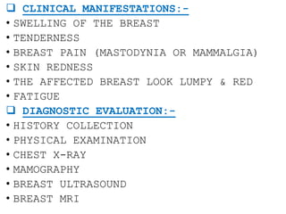  CLINICAL MANIFESTATIONS:-
• SWELLING OF THE BREAST
• TENDERNESS
• BREAST PAIN (MASTODYNIA OR MAMMALGIA)
• SKIN REDNESS
• THE AFFECTED BREAST LOOK LUMPY & RED
• FATIGUE
 DIAGNOSTIC EVALUATION:-
• HISTORY COLLECTION
• PHYSICAL EXAMINATION
• CHEST X-RAY
• MAMOGRAPHY
• BREAST ULTRASOUND
• BREAST MRI
 