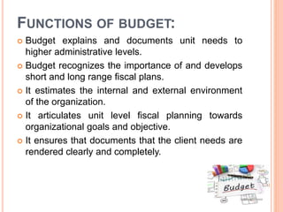 FUNCTIONS OF BUDGET:
 Budget explains and documents unit needs to
higher administrative levels.
 Budget recognizes the importance of and develops
short and long range fiscal plans.
 It estimates the internal and external environment
of the organization.
 It articulates unit level fiscal planning towards
organizational goals and objective.
 It ensures that documents that the client needs are
rendered clearly and completely.
 