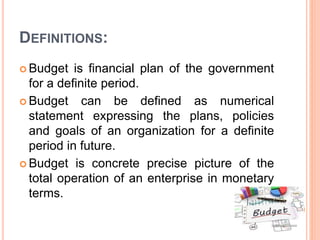 DEFINITIONS:
 Budget is financial plan of the government
for a definite period.
 Budget can be defined as numerical
statement expressing the plans, policies
and goals of an organization for a definite
period in future.
 Budget is concrete precise picture of the
total operation of an enterprise in monetary
terms.
 