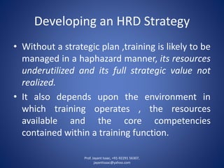 Developing an HRD Strategy 
•Withoutastrategicplan,trainingislikelytobemanagedinahaphazardmanner,itsresourcesunderutilizedanditsfullstrategicvaluenotrealized. 
•Italsodependsupontheenvironmentinwhichtrainingoperates,theresourcesavailableandthecorecompetenciescontainedwithinatrainingfunction. 
Prof. Jayant Isaac, +91-92291 56307, 
jayantisaac@yahoo.com 
 