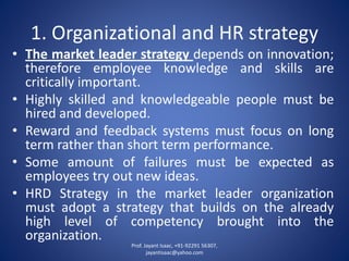 1. Organizational and HR strategy 
•Themarketleaderstrategydependsoninnovation; thereforeemployeeknowledgeandskillsarecriticallyimportant. 
•Highlyskilledandknowledgeablepeoplemustbehiredanddeveloped. 
•Rewardandfeedbacksystemsmustfocusonlongtermratherthanshorttermperformance. 
•Someamountoffailuresmustbeexpectedasemployeestryoutnewideas. 
•HRDStrategyinthemarketleaderorganizationmustadoptastrategythatbuildsonthealreadyhighlevelofcompetencybroughtintotheorganization. 
Prof. Jayant Isaac, +91-92291 56307, 
jayantisaac@yahoo.com 
 