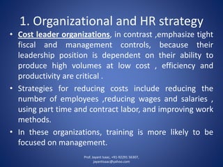1. Organizational and HR strategy 
•Costleaderorganizations,incontrast,emphasizetightfiscalandmanagementcontrols,becausetheirleadershippositionisdependentontheirabilitytoproducehighvolumesatlowcost,efficiencyandproductivityarecritical. 
•Strategiesforreducingcostsincludereducingthenumberofemployees,reducingwagesandsalaries, usingparttimeandcontractlabor,andimprovingworkmethods. 
•Intheseorganizations,trainingismorelikelytobefocusedonmanagement. 
Prof. Jayant Isaac, +91-92291 56307, 
jayantisaac@yahoo.com 
 