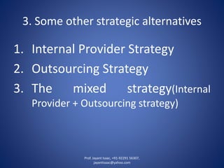 3. Some other strategic alternatives 
1.InternalProviderStrategy 
2.OutsourcingStrategy 
3.Themixedstrategy(InternalProvider+Outsourcingstrategy) 
Prof. Jayant Isaac, +91-92291 56307, 
jayantisaac@yahoo.com 
 