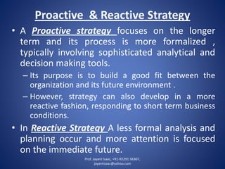 Proactive & Reactive Strategy 
•AProactivestrategyfocusesonthelongertermanditsprocessismoreformalized, typicallyinvolvingsophisticatedanalyticalanddecisionmakingtools. 
–Itspurposeistobuildagoodfitbetweentheorganizationanditsfutureenvironment. 
–However,strategycanalsodevelopinamorereactivefashion,respondingtoshorttermbusinessconditions. 
•InReactiveStrategyAlessformalanalysisandplanningoccurandmoreattentionisfocusedontheimmediatefuture. 
Prof. Jayant Isaac, +91-92291 56307, 
jayantisaac@yahoo.com 
 