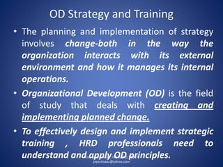 OD Strategy and Training 
•Theplanningandimplementationofstrategyinvolveschange-bothinthewaytheorganizationinteractswithitsexternalenvironmentandhowitmanagesitsinternaloperations. 
•OrganizationalDevelopment(OD)isthefieldofstudythatdealswithcreatingandimplementingplannedchange. 
•Toeffectivelydesignandimplementstrategictraining,HRDprofessionalsneedtounderstandandapplyODprinciples. Prof. Jayant Isaac, +91-92291 56307, 
jayantisaac@yahoo.com 
 