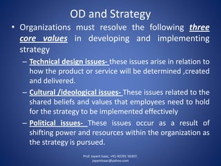 OD and Strategy 
•Organizationsmustresolvethefollowingthreecorevaluesindevelopingandimplementingstrategy 
–Technicaldesignissues-theseissuesariseinrelationtohowtheproductorservicewillbedetermined,createdanddelivered. 
–Cultural/ideologicalissues-Theseissuesrelatedtothesharedbeliefsandvaluesthatemployeesneedtoholdforthestrategytobeimplementedeffectively 
–Politicalissues-Theseissuesoccurasaresultofshiftingpowerandresourceswithintheorganizationasthestrategyispursued. 
Prof. Jayant Isaac, +91-92291 56307, 
jayantisaac@yahoo.com 
 