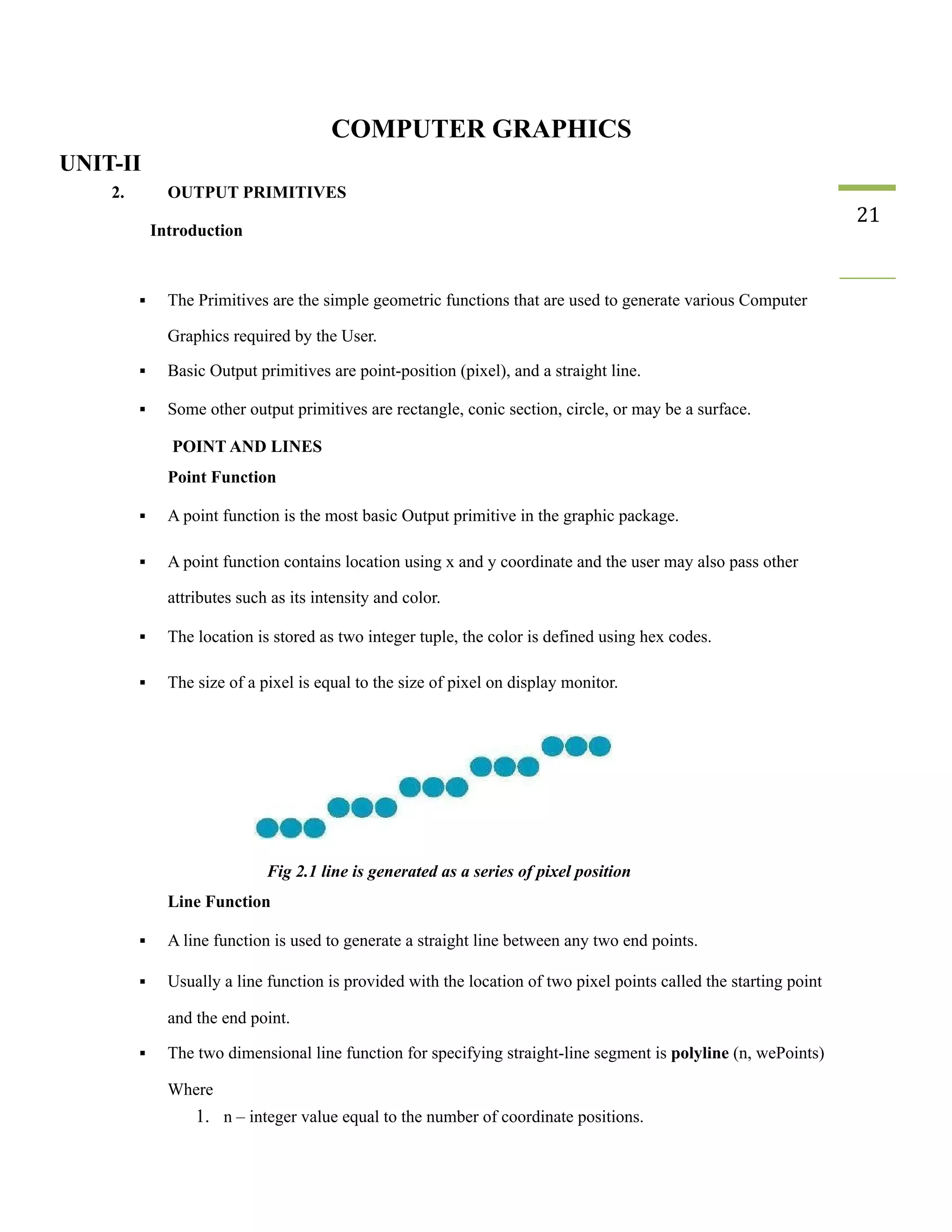 COMPUTER GRAPHICS
UNIT-II
2. OUTPUT PRIMITIVES
Introduction
21
▪ The Primitives are the simple geometric functions that are used to generate various Computer
Graphics required by the User.
▪ Basic Output primitives are point-position (pixel), and a straight line.
▪ Some other output primitives are rectangle, conic section, circle, or may be a surface.
POINT AND LINES
Point Function
▪ A point function is the most basic Output primitive in the graphic package.
▪ A point function contains location using x and y coordinate and the user may also pass other
attributes such as its intensity and color.
▪ The location is stored as two integer tuple, the color is defined using hex codes.
▪ The size of a pixel is equal to the size of pixel on display monitor.
Fig 2.1 line is generated as a series of pixel position
Line Function
▪ A line function is used to generate a straight line between any two end points.
▪ Usually a line function is provided with the location of two pixel points called the starting point
and the end point.
▪ The two dimensional line function for specifying straight-line segment is polyline (n, wePoints)
Where
1. n – integer value equal to the number of coordinate positions.
 