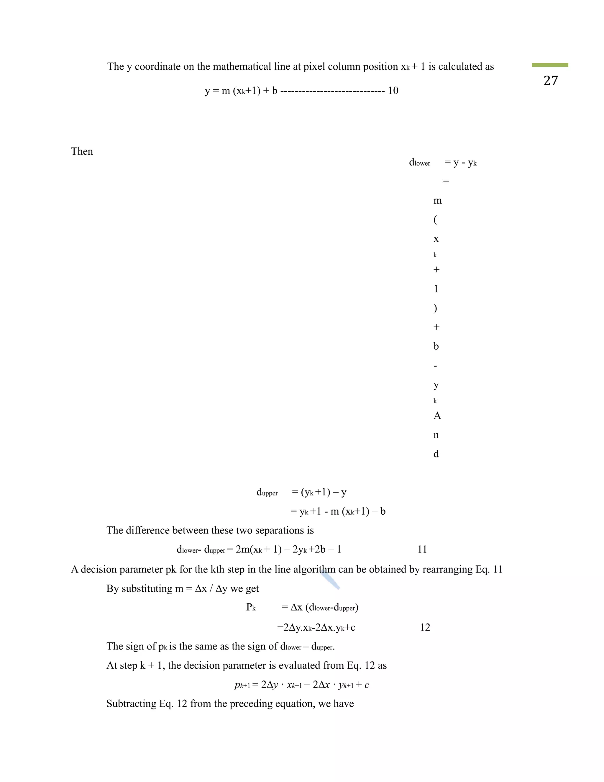 The y coordinate on the mathematical line at pixel column position xk + 1 is calculated as
y = m (xk+1) + b ----------------------------- 10
27
Then
dlower = y - yk
=
m
(
x
k
+
1
)
+
b
-
y
k
A
n
d
dupper = (yk +1) – y
= yk +1 - m (xk+1) – b
The difference between these two separations is
dlower- dupper = 2m(xk + 1) – 2yk +2b – 1 11
A decision parameter pk for the kth step in the line algorithm can be obtained by rearranging Eq. 11
By substituting m = ∆x / ∆y we get
Pk = ∆x (dlower-dupper)
=2∆y.xk-2∆x.yk+c 12
The sign of pk is the same as the sign of dlower – dupper.
At step k + 1, the decision parameter is evaluated from Eq. 12 as
pk+1 = 2∆y · xk+1 − 2∆x · yk+1 + c
Subtracting Eq. 12 from the preceding equation, we have
 