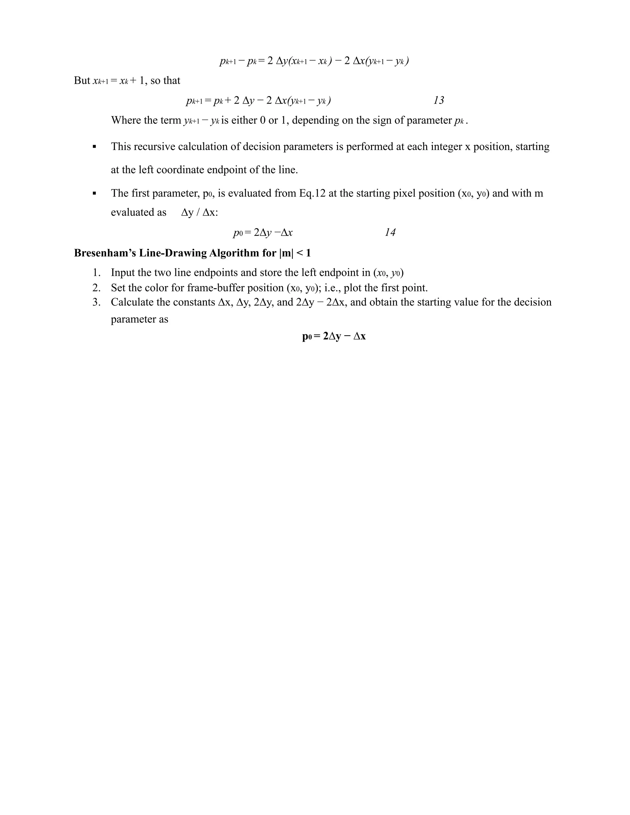pk+1 − pk = 2 ∆y(xk+1 − xk ) − 2 ∆x(yk+1 − yk )
But xk+1 = xk + 1, so that
pk+1 = pk + 2 ∆y − 2 ∆x(yk+1 − yk ) 13
Where the term yk+1 − yk is either 0 or 1, depending on the sign of parameter pk .
▪ This recursive calculation of decision parameters is performed at each integer x position, starting
at the left coordinate endpoint of the line.
▪ The first parameter, p0, is evaluated from Eq.12 at the starting pixel position (x0, y0) and with m
evaluated as ∆y / ∆x:
p0 = 2∆y −∆x 14
Bresenham’s Line-Drawing Algorithm for |m| < 1
1. Input the two line endpoints and store the left endpoint in (x0, y0)
2. Set the color for frame-buffer position (x0, y0); i.e., plot the first point.
3. Calculate the constants ∆x, ∆y, 2∆y, and 2∆y − 2∆x, and obtain the starting value for the decision
parameter as
p0 = 2∆y − ∆x
 