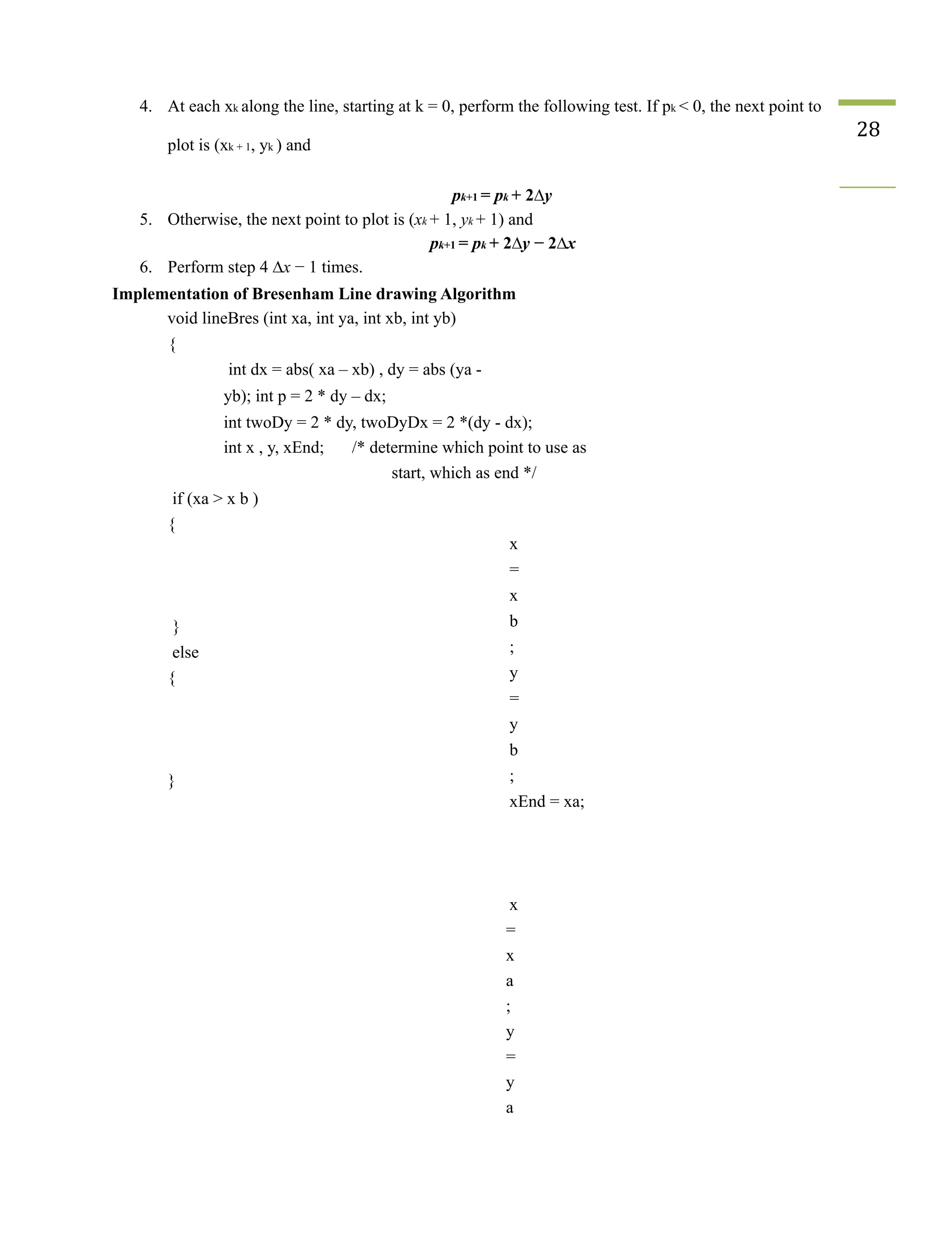 4. At each xk along the line, starting at k = 0, perform the following test. If pk < 0, the next point to
plot is (xk + 1, yk ) and
28
pk+1 = pk + 2∆y
5. Otherwise, the next point to plot is (xk + 1, yk + 1) and
pk+1 = pk + 2∆y − 2∆x
6. Perform step 4 ∆x − 1 times.
Implementation of Bresenham Line drawing Algorithm
void lineBres (int xa, int ya, int xb, int yb)
{
int dx = abs( xa – xb) , dy = abs (ya -
yb); int p = 2 * dy – dx;
int twoDy = 2 * dy, twoDyDx = 2 *(dy - dx);
int x , y, xEnd; /* determine which point to use as
start, which as end */
if (xa > x b )
{
}
else
{
}
x
=
x
b
;
y
=
y
b
;
xEnd = xa;
x
=
x
a
;
y
=
y
a
 