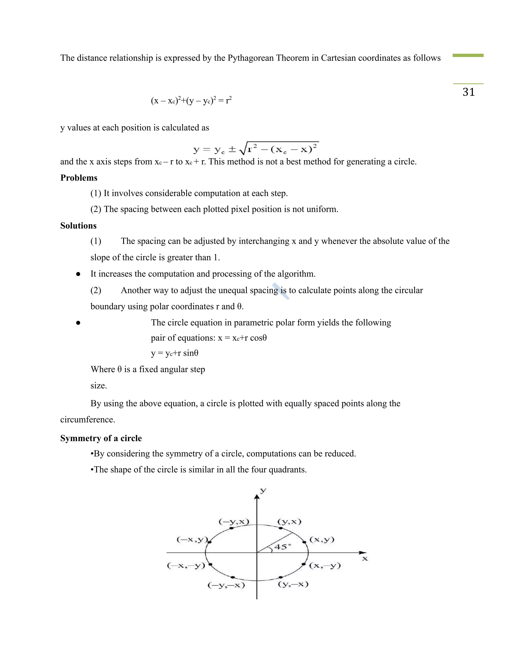 The distance relationship is expressed by the Pythagorean Theorem in Cartesian coordinates as follows
(x – xc)2
+(y – yc)2
= r2
31
y values at each position is calculated as
and the x axis steps from xc – r to xc + r. This method is not a best method for generating a circle.
Problems
(1) It involves considerable computation at each step.
(2) The spacing between each plotted pixel position is not uniform.
Solutions
(1) The spacing can be adjusted by interchanging x and y whenever the absolute value of the
slope of the circle is greater than 1.
● It increases the computation and processing of the algorithm.
(2) Another way to adjust the unequal spacing is to calculate points along the circular
boundary using polar coordinates r and θ.
● The circle equation in parametric polar form yields the following
pair of equations: x = xc+r cosθ
y = yc+r sinθ
Where θ is a fixed angular step
size.
By using the above equation, a circle is plotted with equally spaced points along the
circumference.
Symmetry of a circle
•By considering the symmetry of a circle, computations can be reduced.
•The shape of the circle is similar in all the four quadrants.
 