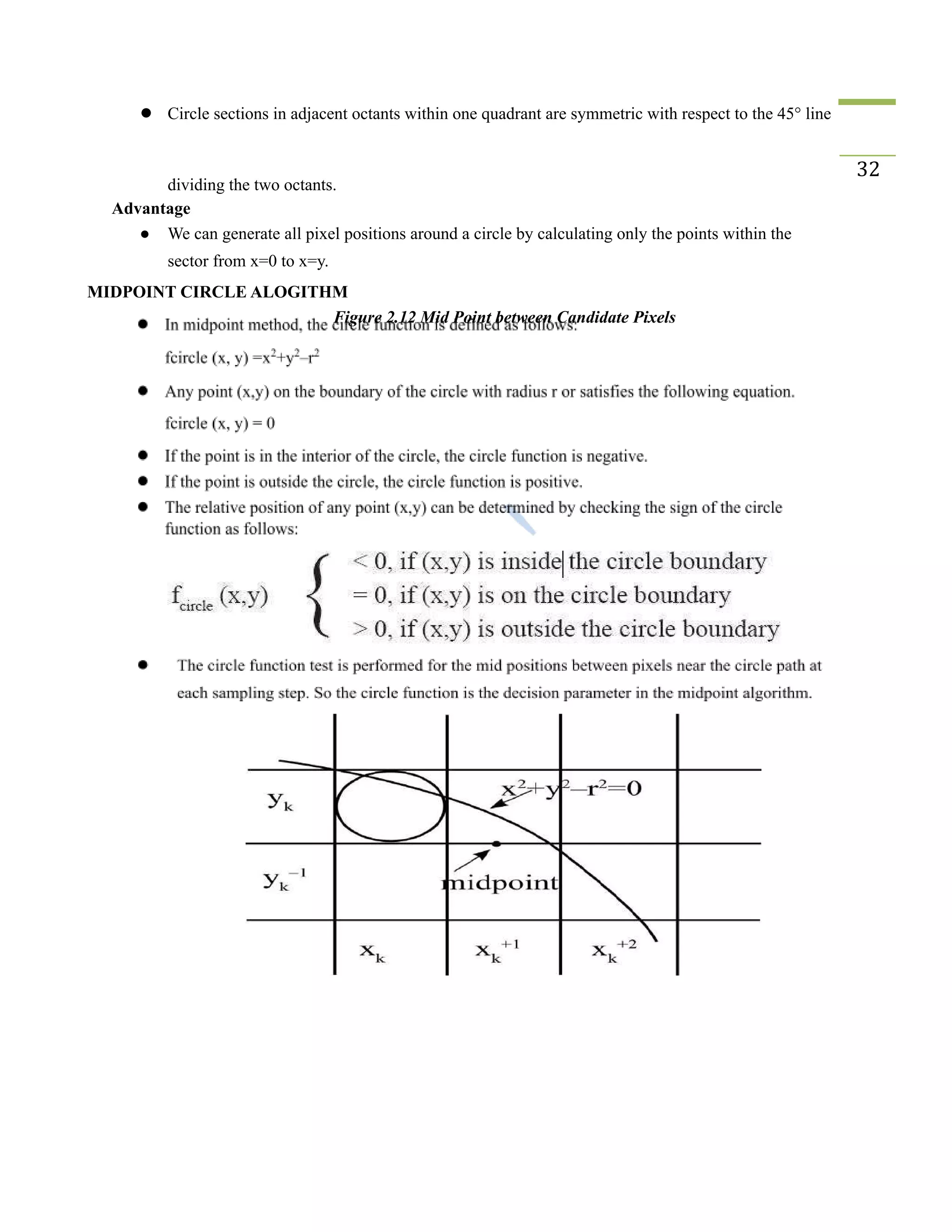 ● Circle sections in adjacent octants within one quadrant are symmetric with respect to the 45° line
dividing the two octants.
32
Advantage
● We can generate all pixel positions around a circle by calculating only the points within the
sector from x=0 to x=y.
MIDPOINT CIRCLE ALOGITHM
Figure 2.12 Mid Point between Candidate Pixels
 