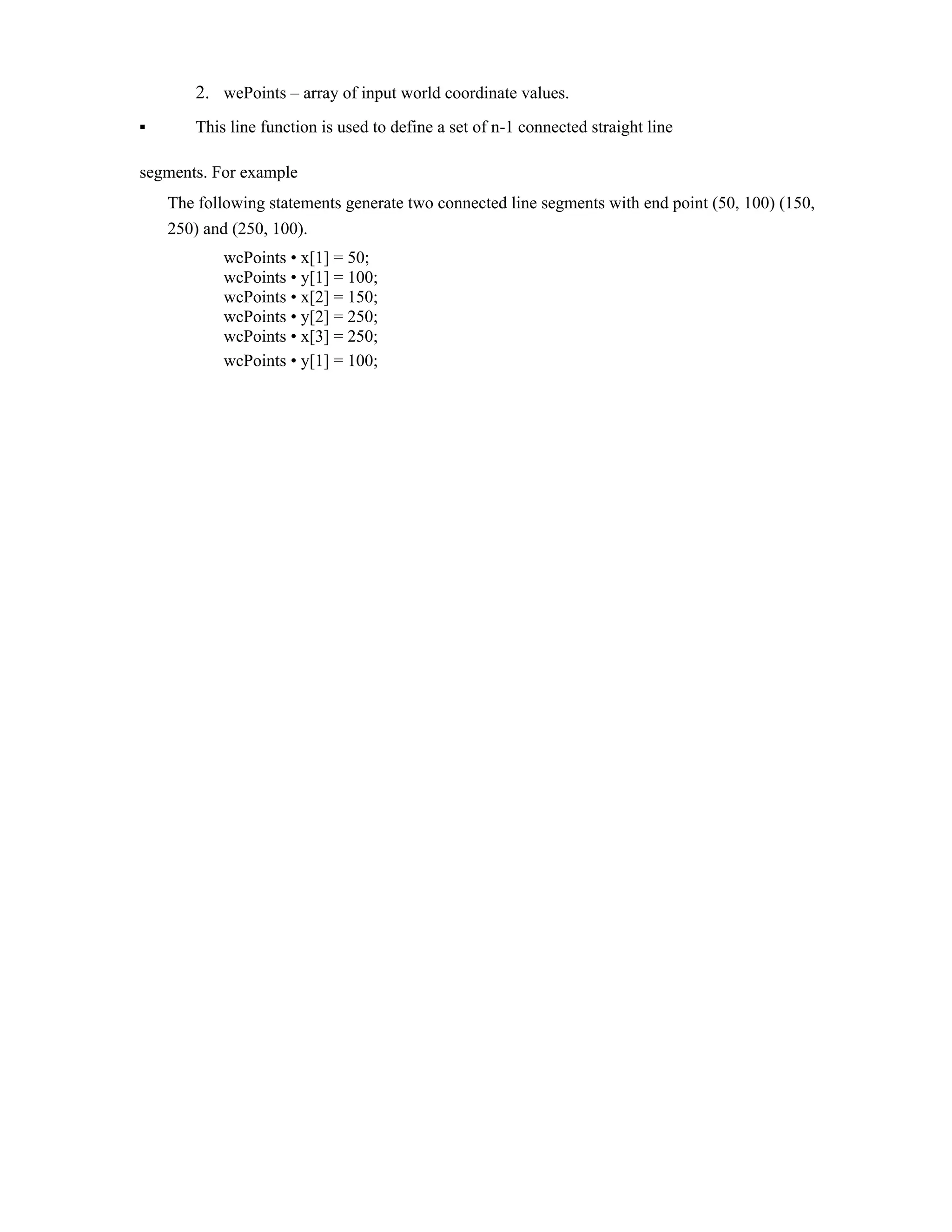 2. wePoints – array of input world coordinate values.
▪ This line function is used to define a set of n-1 connected straight line
segments. For example
The following statements generate two connected line segments with end point (50, 100) (150,
250) and (250, 100).
wcPoints • x[1] = 50;
wcPoints • y[1] = 100;
wcPoints • x[2] = 150;
wcPoints • y[2] = 250;
wcPoints • x[3] = 250;
wcPoints • y[1] = 100;
 