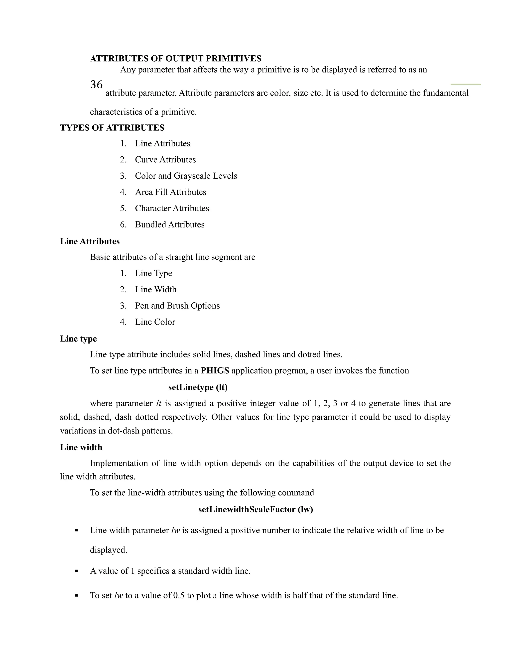 ATTRIBUTES OF OUTPUT PRIMITIVES
Any parameter that affects the way a primitive is to be displayed is referred to as an
36
attribute parameter. Attribute parameters are color, size etc. It is used to determine the fundamental
characteristics of a primitive.
TYPES OF ATTRIBUTES
1. Line Attributes
2. Curve Attributes
3. Color and Grayscale Levels
4. Area Fill Attributes
5. Character Attributes
6. Bundled Attributes
Line Attributes
Basic attributes of a straight line segment are
1. Line Type
2. Line Width
3. Pen and Brush Options
4. Line Color
Line type
Line type attribute includes solid lines, dashed lines and dotted lines.
To set line type attributes in a PHIGS application program, a user invokes the function
setLinetype (lt)
where parameter lt is assigned a positive integer value of 1, 2, 3 or 4 to generate lines that are
solid, dashed, dash dotted respectively. Other values for line type parameter it could be used to display
variations in dot-dash patterns.
Line width
Implementation of line width option depends on the capabilities of the output device to set the
line width attributes.
To set the line-width attributes using the following command
setLinewidthScaleFactor (lw)
▪ Line width parameter lw is assigned a positive number to indicate the relative width of line to be
displayed.
▪ A value of 1 specifies a standard width line.
▪ To set lw to a value of 0.5 to plot a line whose width is half that of the standard line.
 