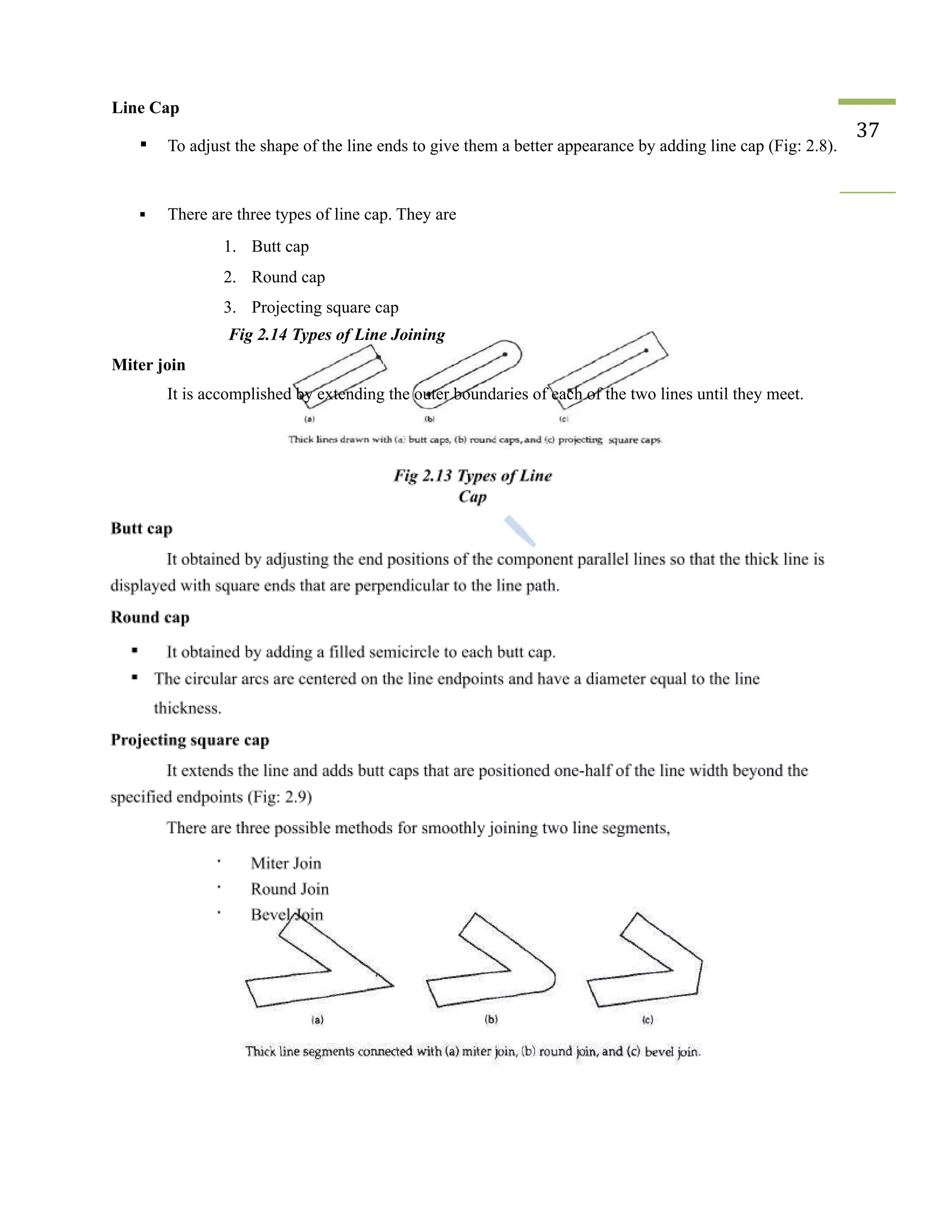 Line Cap
▪ To adjust the shape of the line ends to give them a better appearance by adding line cap (Fig: 2.8).
37
▪ There are three types of line cap. They are
1. Butt cap
2. Round cap
3. Projecting square cap
Fig 2.14 Types of Line Joining
Miter join
It is accomplished by extending the outer boundaries of each of the two lines until they meet.
 