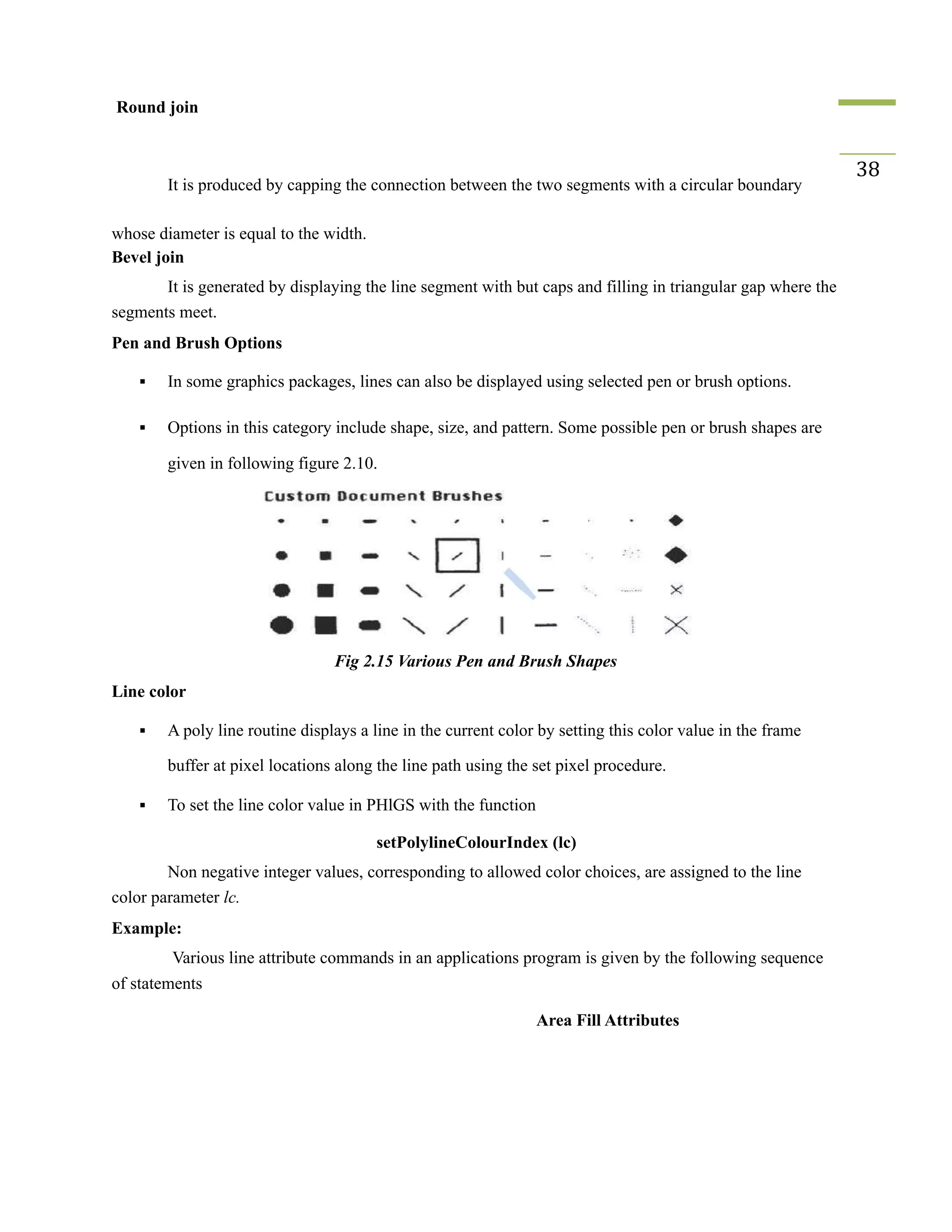 Round join
It is produced by capping the connection between the two segments with a circular boundary
38
whose diameter is equal to the width.
Bevel join
It is generated by displaying the line segment with but caps and filling in triangular gap where the
segments meet.
Pen and Brush Options
▪ In some graphics packages, lines can also be displayed using selected pen or brush options.
▪ Options in this category include shape, size, and pattern. Some possible pen or brush shapes are
given in following figure 2.10.
Fig 2.15 Various Pen and Brush Shapes
Line color
▪ A poly line routine displays a line in the current color by setting this color value in the frame
buffer at pixel locations along the line path using the set pixel procedure.
▪ To set the line color value in PHlGS with the function
setPolylineColourIndex (lc)
Non negative integer values, corresponding to allowed color choices, are assigned to the line
color parameter lc.
Example:
Various line attribute commands in an applications program is given by the following sequence
of statements
Area Fill Attributes
 