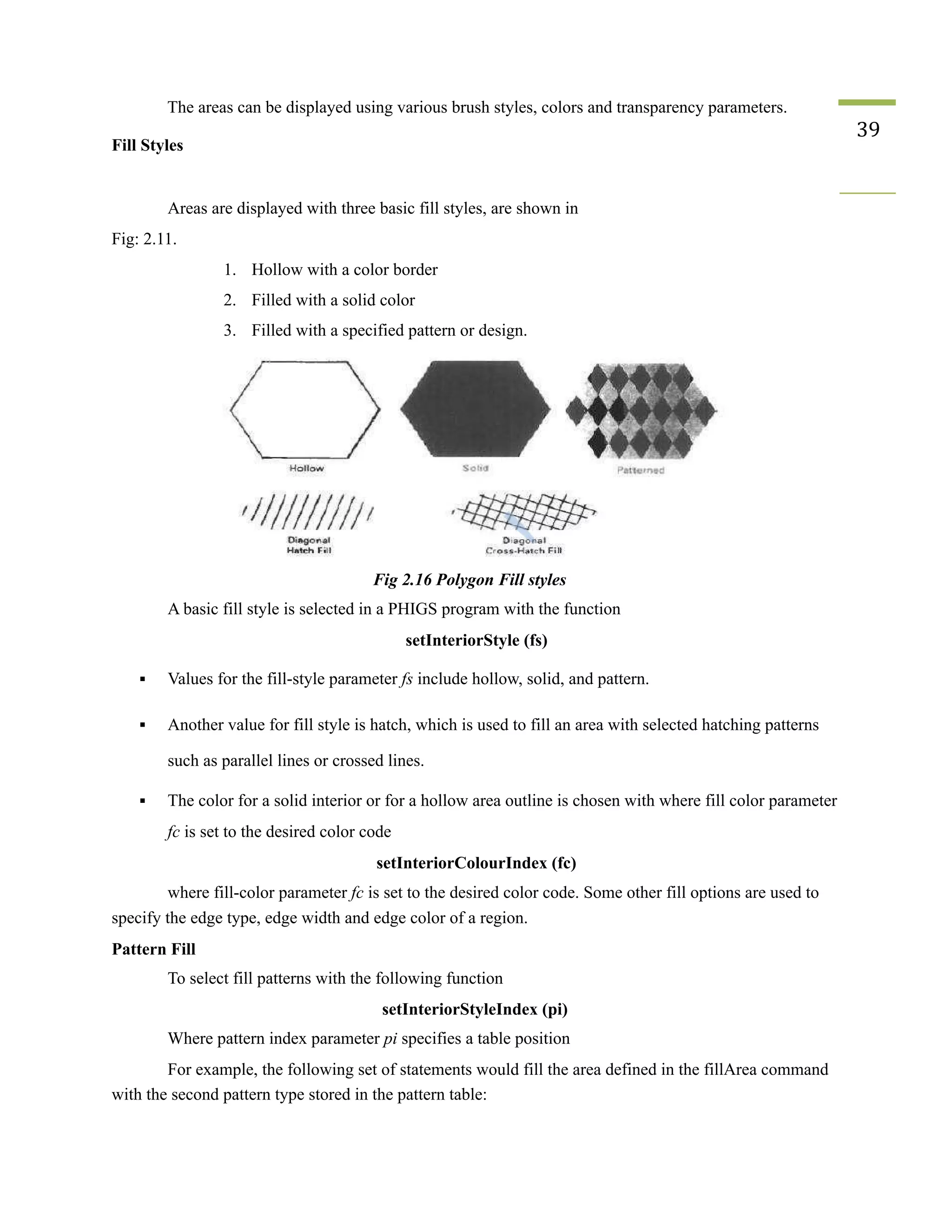 The areas can be displayed using various brush styles, colors and transparency parameters.
Fill Styles
39
Areas are displayed with three basic fill styles, are shown in
Fig: 2.11.
1. Hollow with a color border
2. Filled with a solid color
3. Filled with a specified pattern or design.
Fig 2.16 Polygon Fill styles
A basic fill style is selected in a PHIGS program with the function
setInteriorStyle (fs)
▪ Values for the fill-style parameter fs include hollow, solid, and pattern.
▪ Another value for fill style is hatch, which is used to fill an area with selected hatching patterns
such as parallel lines or crossed lines.
▪ The color for a solid interior or for a hollow area outline is chosen with where fill color parameter
fc is set to the desired color code
setInteriorColourIndex (fc)
where fill-color parameter fc is set to the desired color code. Some other fill options are used to
specify the edge type, edge width and edge color of a region.
Pattern Fill
To select fill patterns with the following function
setInteriorStyleIndex (pi)
Where pattern index parameter pi specifies a table position
For example, the following set of statements would fill the area defined in the fillArea command
with the second pattern type stored in the pattern table:
 