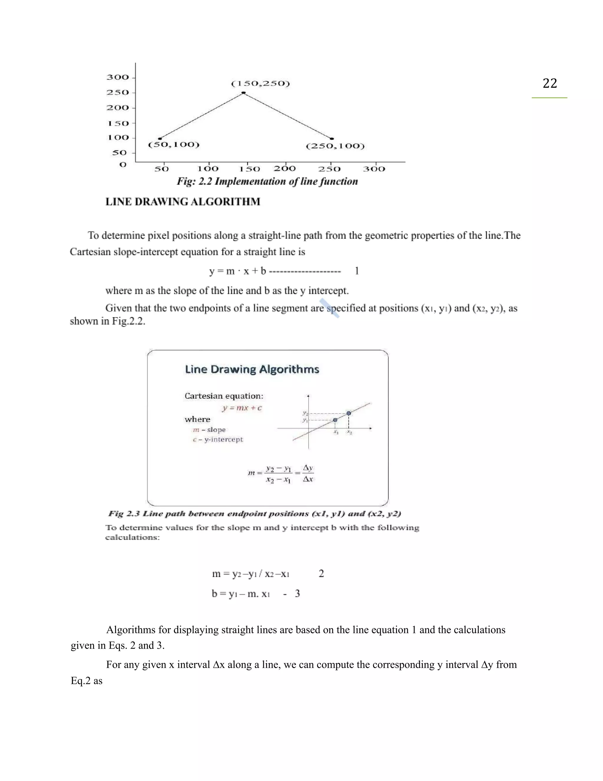 22
Algorithms for displaying straight lines are based on the line equation 1 and the calculations
given in Eqs. 2 and 3.
For any given x interval ∆x along a line, we can compute the corresponding y interval ∆y from
Eq.2 as
 