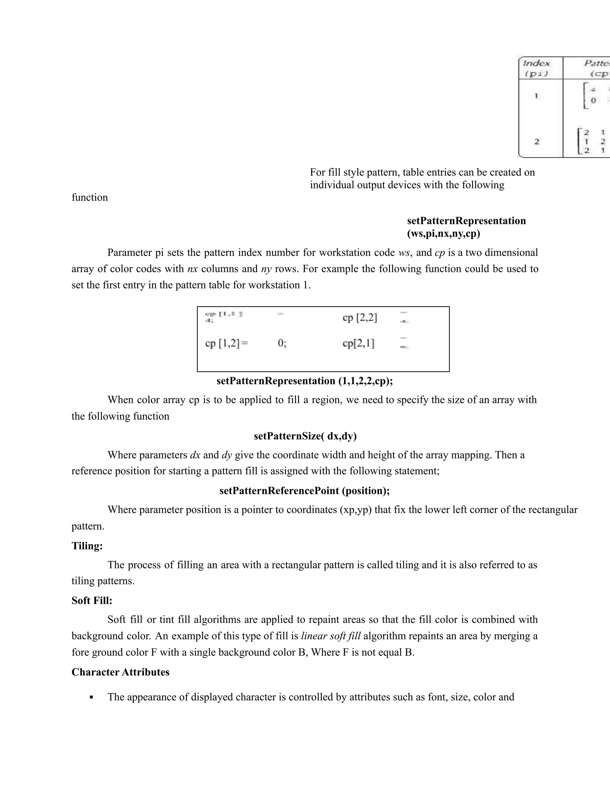 function
40
For fill style pattern, table entries can be created on
individual output devices with the following
setPatternRepresentation
(ws,pi,nx,ny,cp)
Parameter pi sets the pattern index number for workstation code ws, and cp is a two dimensional
array of color codes with nx columns and ny rows. For example the following function could be used to
set the first entry in the pattern table for workstation 1.
setPatternRepresentation (1,1,2,2,cp);
When color array cp is to be applied to fill a region, we need to specify the size of an array with
the following function
setPatternSize( dx,dy)
Where parameters dx and dy give the coordinate width and height of the array mapping. Then a
reference position for starting a pattern fill is assigned with the following statement;
setPatternReferencePoint (position);
Where parameter position is a pointer to coordinates (xp,yp) that fix the lower left corner of the rectangular
pattern.
Tiling:
The process of filling an area with a rectangular pattern is called tiling and it is also referred to as
tiling patterns.
Soft Fill:
Soft fill or tint fill algorithms are applied to repaint areas so that the fill color is combined with
background color. An example of this type of fill is linear soft fill algorithm repaints an area by merging a
fore ground color F with a single background color B, Where F is not equal B.
Character Attributes
▪ The appearance of displayed character is controlled by attributes such as font, size, color and
 