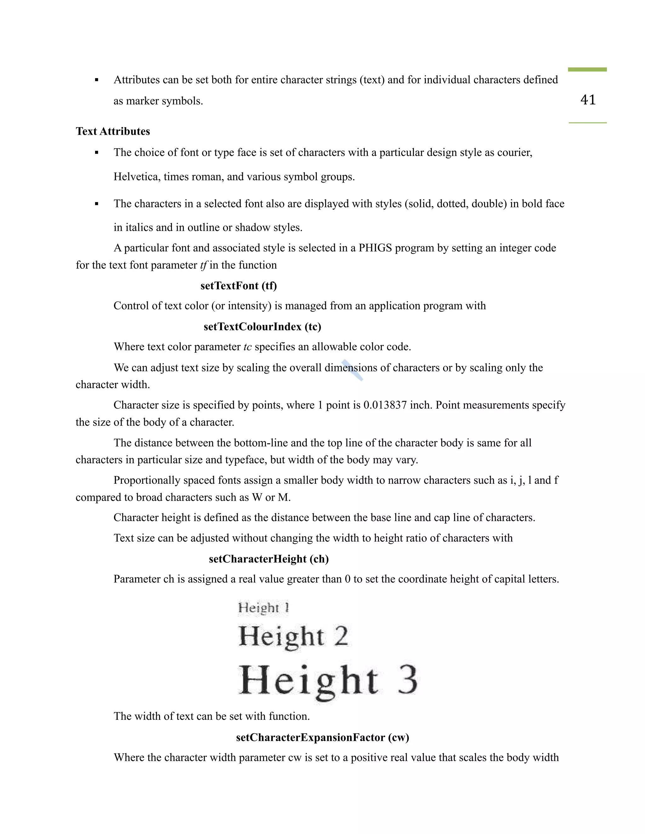 ▪ Attributes can be set both for entire character strings (text) and for individual characters defined
as marker symbols. 41
Text Attributes
▪ The choice of font or type face is set of characters with a particular design style as courier,
Helvetica, times roman, and various symbol groups.
▪ The characters in a selected font also are displayed with styles (solid, dotted, double) in bold face
in italics and in outline or shadow styles.
A particular font and associated style is selected in a PHIGS program by setting an integer code
for the text font parameter tf in the function
setTextFont (tf)
Control of text color (or intensity) is managed from an application program with
setTextColourIndex (tc)
Where text color parameter tc specifies an allowable color code.
We can adjust text size by scaling the overall dimensions of characters or by scaling only the
character width.
Character size is specified by points, where 1 point is 0.013837 inch. Point measurements specify
the size of the body of a character.
The distance between the bottom-line and the top line of the character body is same for all
characters in particular size and typeface, but width of the body may vary.
Proportionally spaced fonts assign a smaller body width to narrow characters such as i, j, l and f
compared to broad characters such as W or M.
Character height is defined as the distance between the base line and cap line of characters.
Text size can be adjusted without changing the width to height ratio of characters with
setCharacterHeight (ch)
Parameter ch is assigned a real value greater than 0 to set the coordinate height of capital letters.
The width of text can be set with function.
setCharacterExpansionFactor (cw)
Where the character width parameter cw is set to a positive real value that scales the body width
 