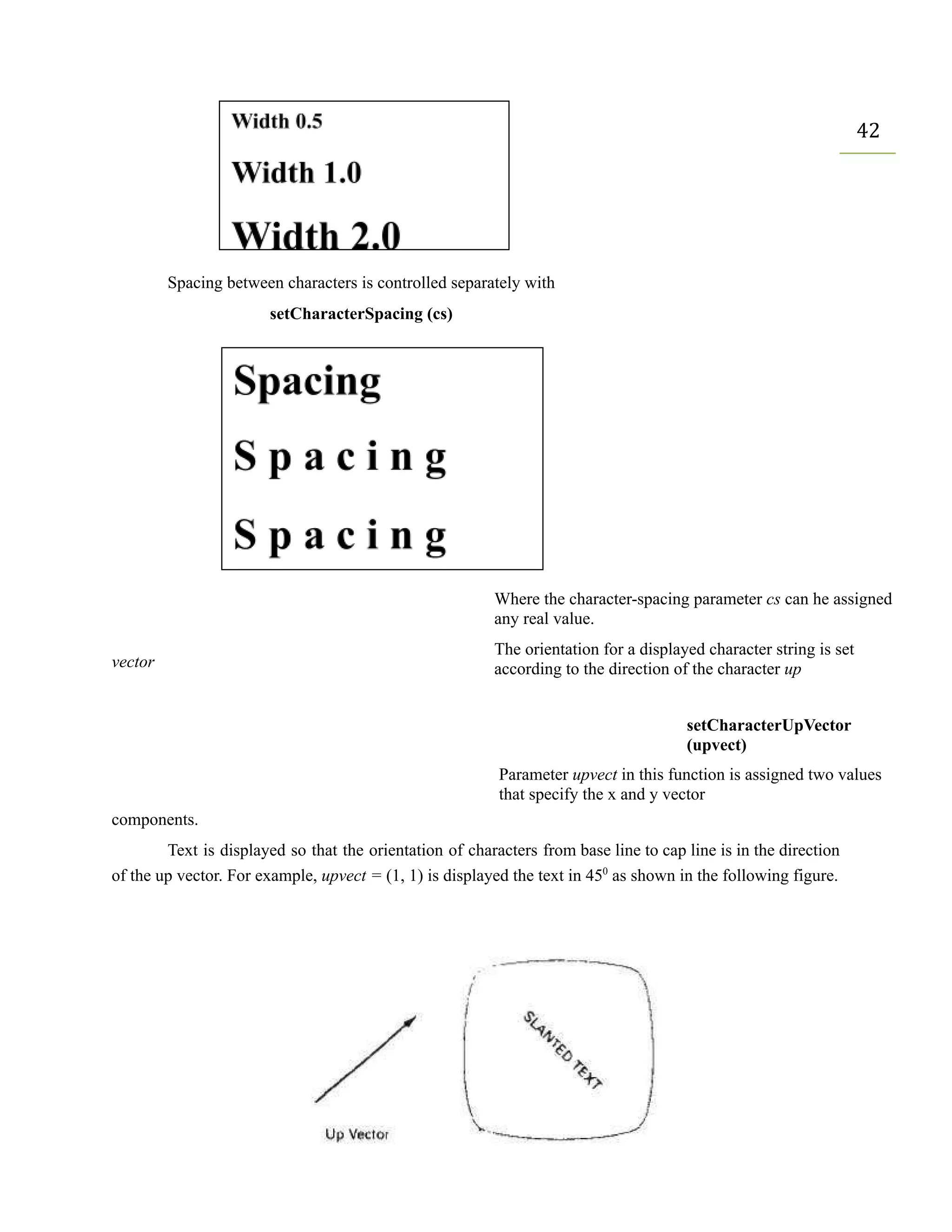 42
Spacing between characters is controlled separately with
setCharacterSpacing (cs)
vector
Where the character-spacing parameter cs can he assigned
any real value.
The orientation for a displayed character string is set
according to the direction of the character up
setCharacterUpVector
(upvect)
Parameter upvect in this function is assigned two values
that specify the x and y vector
components.
Text is displayed so that the orientation of characters from base line to cap line is in the direction
of the up vector. For example, upvect = (1, 1) is displayed the text in 450
as shown in the following figure.
 