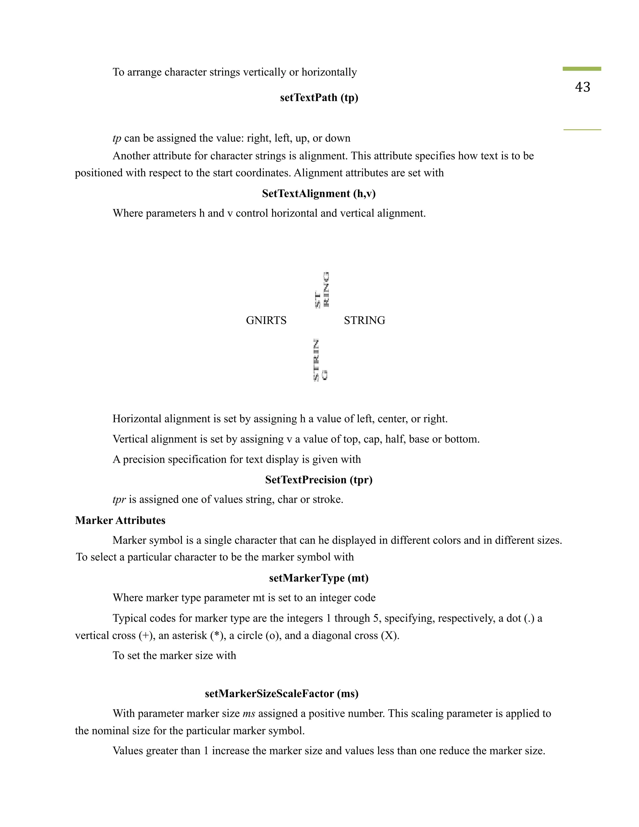 To arrange character strings vertically or horizontally
setTextPath (tp)
43
tp can be assigned the value: right, left, up, or down
Another attribute for character strings is alignment. This attribute specifies how text is to be
positioned with respect to the start coordinates. Alignment attributes are set with
SetTextAlignment (h,v)
Where parameters h and v control horizontal and vertical alignment.
GNIRTS STRING
Horizontal alignment is set by assigning h a value of left, center, or right.
Vertical alignment is set by assigning v a value of top, cap, half, base or bottom.
A precision specification for text display is given with
SetTextPrecision (tpr)
tpr is assigned one of values string, char or stroke.
Marker Attributes
Marker symbol is a single character that can he displayed in different colors and in different sizes.
To select a particular character to be the marker symbol with
setMarkerType (mt)
Where marker type parameter mt is set to an integer code
Typical codes for marker type are the integers 1 through 5, specifying, respectively, a dot (.) a
vertical cross (+), an asterisk (*), a circle (o), and a diagonal cross (X).
To set the marker size with
setMarkerSizeScaleFactor (ms)
With parameter marker size ms assigned a positive number. This scaling parameter is applied to
the nominal size for the particular marker symbol.
Values greater than 1 increase the marker size and values less than one reduce the marker size.
 