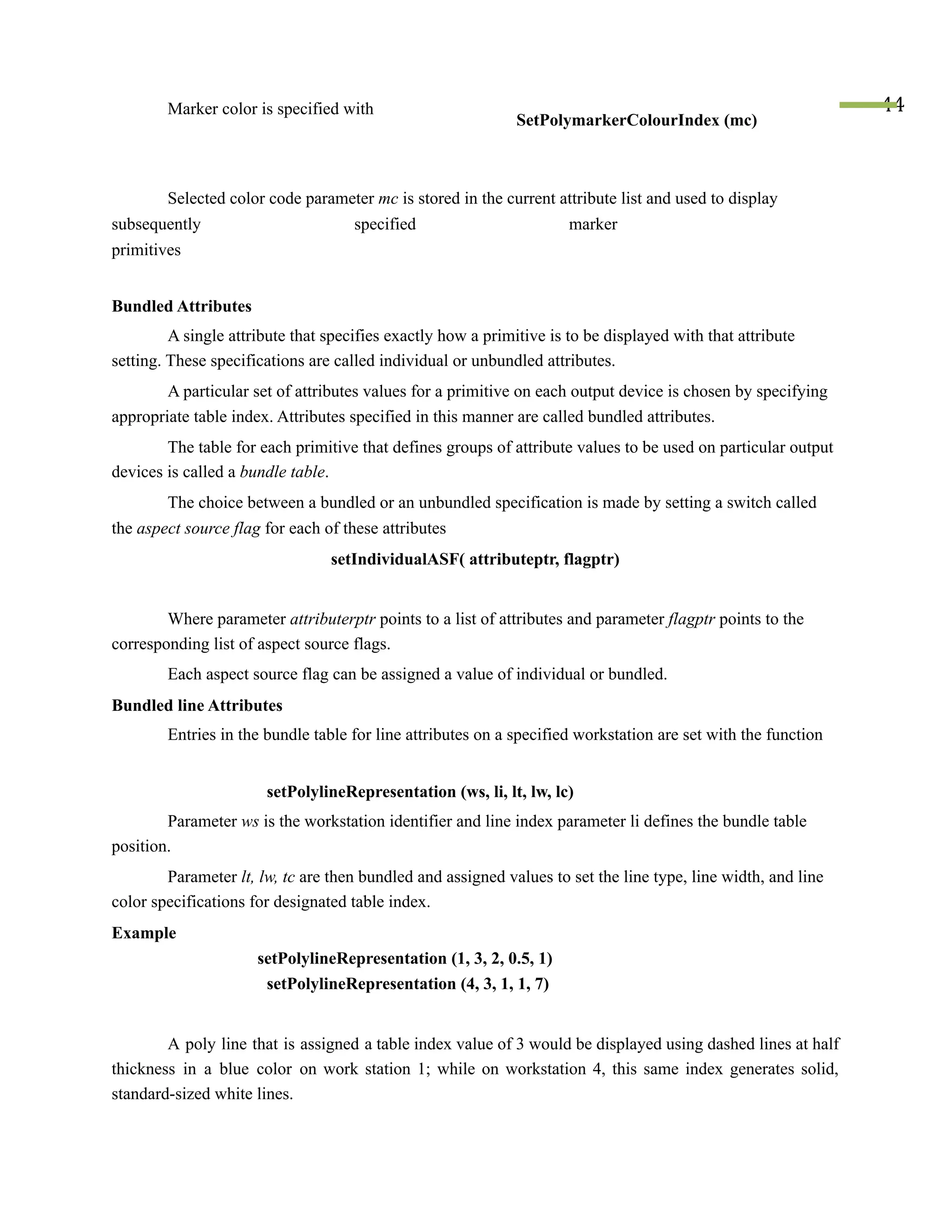 Marker color is specified with
SetPolymarkerColourIndex (mc)
44
Selected color code parameter mc is stored in the current attribute list and used to display
subsequently specified marker
primitives
Bundled Attributes
A single attribute that specifies exactly how a primitive is to be displayed with that attribute
setting. These specifications are called individual or unbundled attributes.
A particular set of attributes values for a primitive on each output device is chosen by specifying
appropriate table index. Attributes specified in this manner are called bundled attributes.
The table for each primitive that defines groups of attribute values to be used on particular output
devices is called a bundle table.
The choice between a bundled or an unbundled specification is made by setting a switch called
the aspect source flag for each of these attributes
setIndividualASF( attributeptr, flagptr)
Where parameter attributerptr points to a list of attributes and parameter flagptr points to the
corresponding list of aspect source flags.
Each aspect source flag can be assigned a value of individual or bundled.
Bundled line Attributes
Entries in the bundle table for line attributes on a specified workstation are set with the function
setPolylineRepresentation (ws, li, lt, lw, lc)
Parameter ws is the workstation identifier and line index parameter li defines the bundle table
position.
Parameter lt, lw, tc are then bundled and assigned values to set the line type, line width, and line
color specifications for designated table index.
Example
setPolylineRepresentation (1, 3, 2, 0.5, 1)
setPolylineRepresentation (4, 3, 1, 1, 7)
A poly line that is assigned a table index value of 3 would be displayed using dashed lines at half
thickness in a blue color on work station 1; while on workstation 4, this same index generates solid,
standard-sized white lines.
 