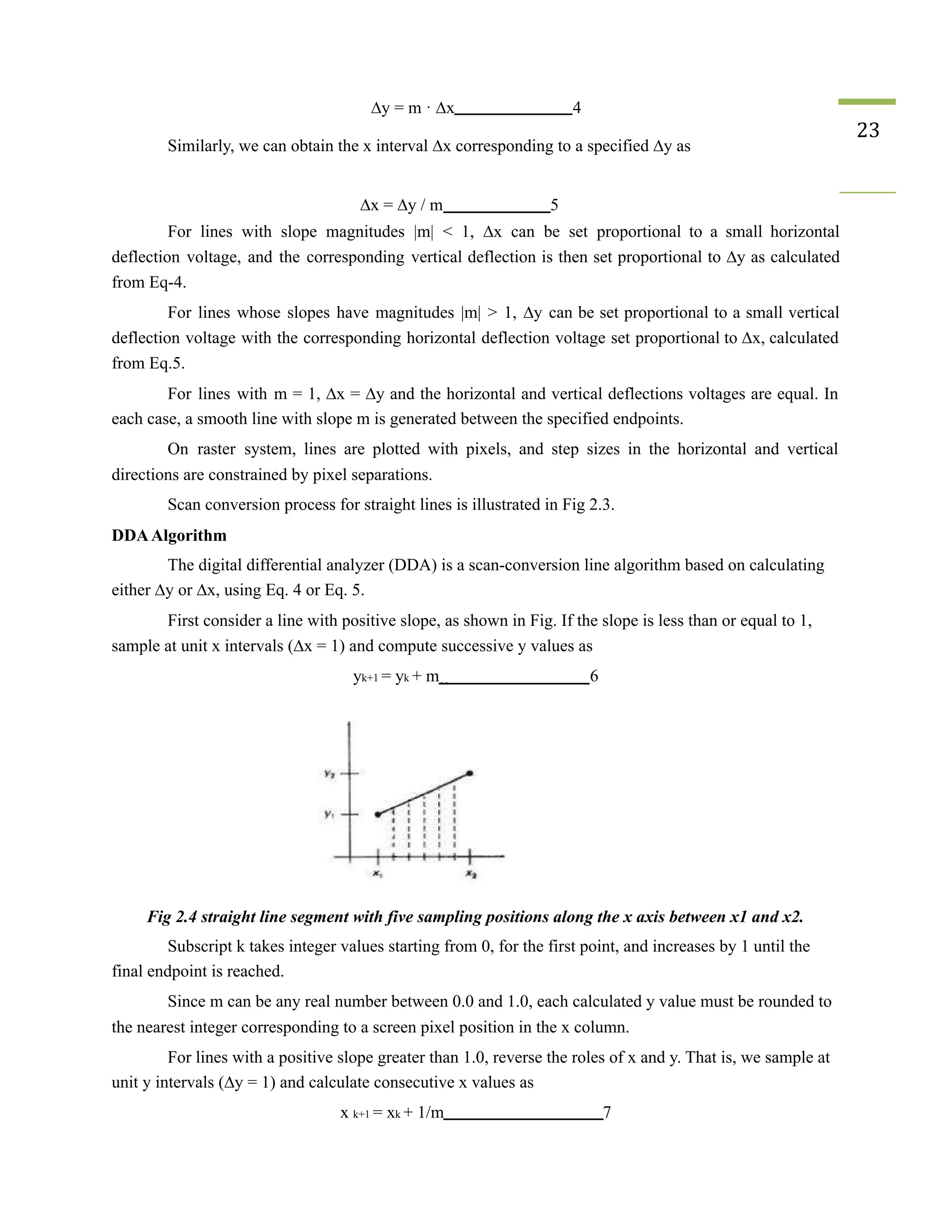 ∆y = m · ∆x 4
Similarly, we can obtain the x interval ∆x corresponding to a specified ∆y as
23
∆x = ∆y / m 5
For lines with slope magnitudes |m| < 1, ∆x can be set proportional to a small horizontal
deflection voltage, and the corresponding vertical deflection is then set proportional to ∆y as calculated
from Eq-4.
For lines whose slopes have magnitudes |m| > 1, ∆y can be set proportional to a small vertical
deflection voltage with the corresponding horizontal deflection voltage set proportional to ∆x, calculated
from Eq.5.
For lines with m = 1, ∆x = ∆y and the horizontal and vertical deflections voltages are equal. In
each case, a smooth line with slope m is generated between the specified endpoints.
On raster system, lines are plotted with pixels, and step sizes in the horizontal and vertical
directions are constrained by pixel separations.
Scan conversion process for straight lines is illustrated in Fig 2.3.
DDAAlgorithm
The digital differential analyzer (DDA) is a scan-conversion line algorithm based on calculating
either ∆y or ∆x, using Eq. 4 or Eq. 5.
First consider a line with positive slope, as shown in Fig. If the slope is less than or equal to 1,
sample at unit x intervals (∆x = 1) and compute successive y values as
yk+1 = yk + m 6
Fig 2.4 straight line segment with five sampling positions along the x axis between x1 and x2.
Subscript k takes integer values starting from 0, for the first point, and increases by 1 until the
final endpoint is reached.
Since m can be any real number between 0.0 and 1.0, each calculated y value must be rounded to
the nearest integer corresponding to a screen pixel position in the x column.
For lines with a positive slope greater than 1.0, reverse the roles of x and y. That is, we sample at
unit y intervals (∆y = 1) and calculate consecutive x values as
x k+1 = xk + 1/m 7
 