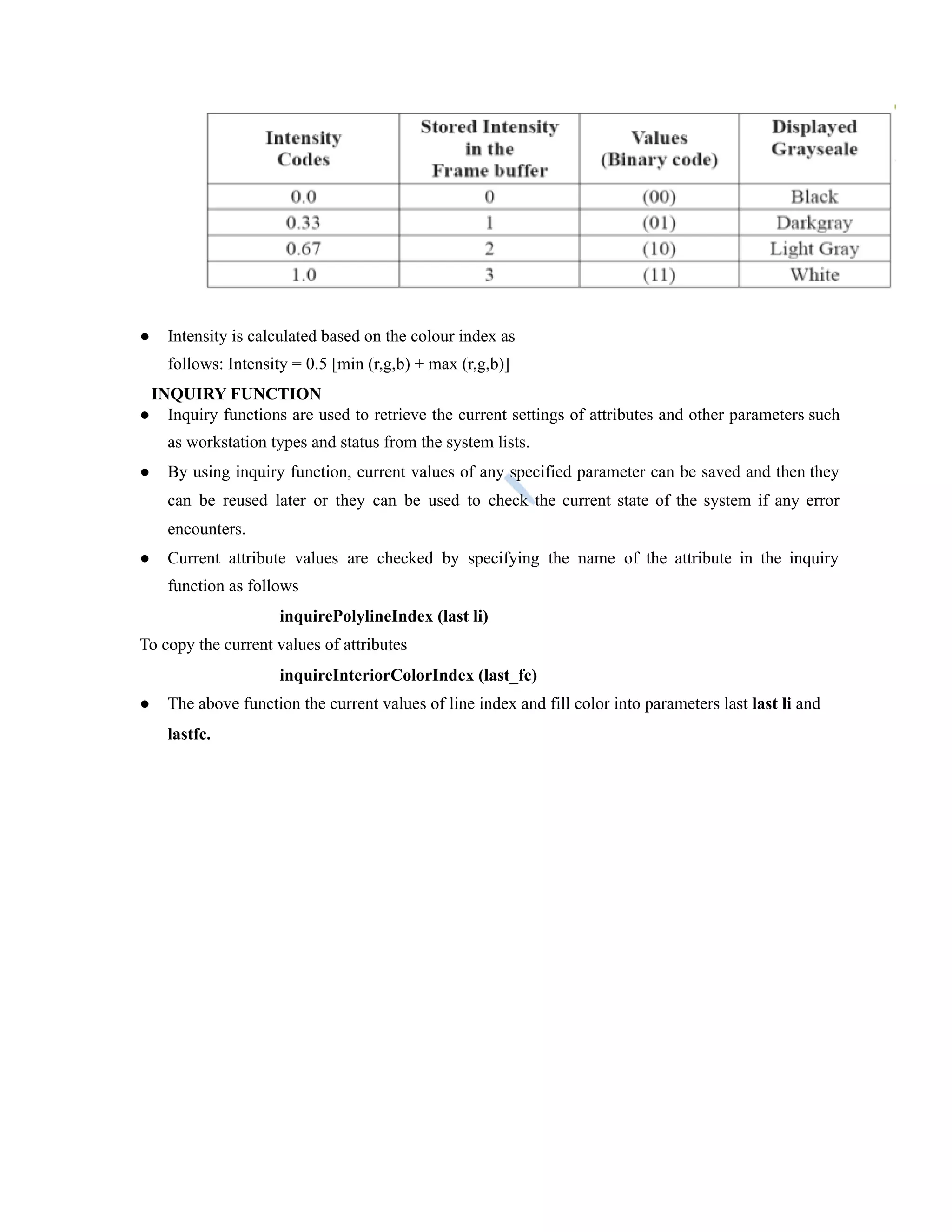● Intensity is calculated based on the colour index as
follows: Intensity = 0.5 [min (r,g,b) + max (r,g,b)]
INQUIRY FUNCTION
● Inquiry functions are used to retrieve the current settings of attributes and other parameters such
as workstation types and status from the system lists.
● By using inquiry function, current values of any specified parameter can be saved and then they
can be reused later or they can be used to check the current state of the system if any error
encounters.
● Current attribute values are checked by specifying the name of the attribute in the inquiry
function as follows
inquirePolylineIndex (last li)
To copy the current values of attributes
inquireInteriorColorIndex (last_fc)
● The above function the current values of line index and fill color into parameters last last li and
lastfc.
 