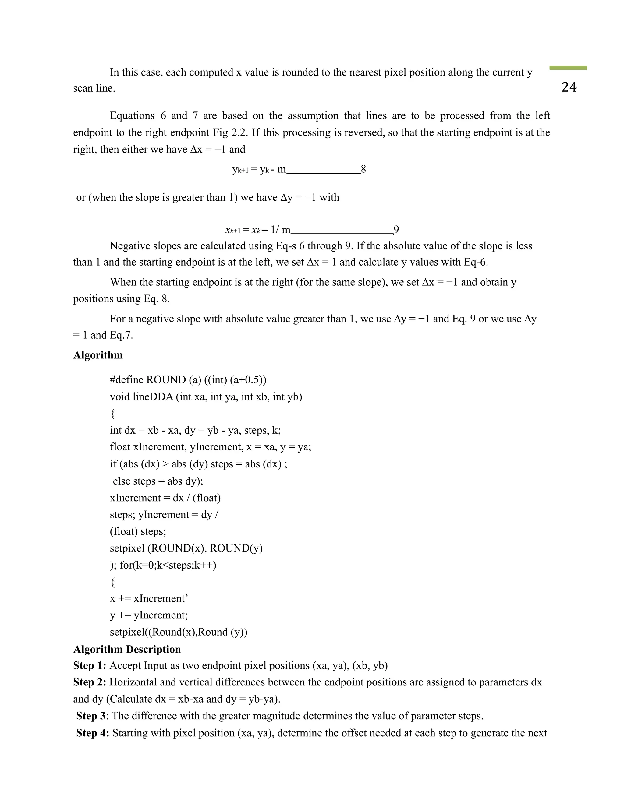 In this case, each computed x value is rounded to the nearest pixel position along the current y
scan line. 24
Equations 6 and 7 are based on the assumption that lines are to be processed from the left
endpoint to the right endpoint Fig 2.2. If this processing is reversed, so that the starting endpoint is at the
right, then either we have ∆x = −1 and
yk+1 = yk - m 8
or (when the slope is greater than 1) we have ∆y = −1 with
xk+1 = xk – 1/ m 9
Negative slopes are calculated using Eq-s 6 through 9. If the absolute value of the slope is less
than 1 and the starting endpoint is at the left, we set ∆x = 1 and calculate y values with Eq-6.
When the starting endpoint is at the right (for the same slope), we set ∆x = −1 and obtain y
positions using Eq. 8.
For a negative slope with absolute value greater than 1, we use ∆y = −1 and Eq. 9 or we use ∆y
= 1 and Eq.7.
Algorithm
#define ROUND (a) ((int) (a+0.5))
void lineDDA (int xa, int ya, int xb, int yb)
{
int dx = xb - xa, dy = yb - ya, steps, k;
float xIncrement, yIncrement, x = xa, y = ya;
if (abs (dx) > abs (dy) steps = abs (dx) ;
else steps = abs dy);
xIncrement = dx / (float)
steps; yIncrement = dy /
(float) steps;
setpixel (ROUND(x), ROUND(y)
); for(k=0;k<steps;k++)
{
x += xIncrement’
y += yIncrement;
setpixel((Round(x),Round (y))
Algorithm Description
Step 1: Accept Input as two endpoint pixel positions (xa, ya), (xb, yb)
Step 2: Horizontal and vertical differences between the endpoint positions are assigned to parameters dx
and dy (Calculate dx = xb-xa and dy = yb-ya).
Step 3: The difference with the greater magnitude determines the value of parameter steps.
Step 4: Starting with pixel position (xa, ya), determine the offset needed at each step to generate the next
 