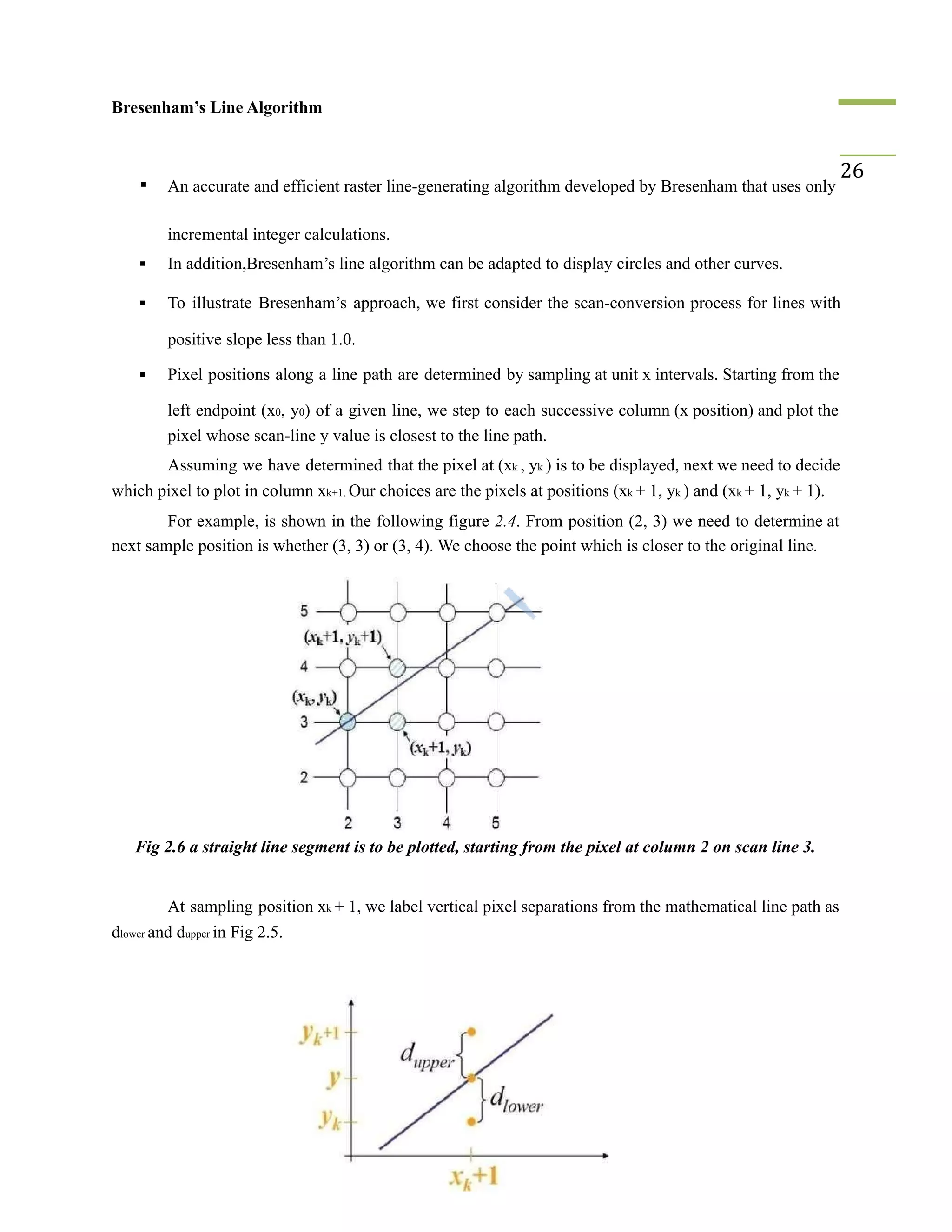 Bresenham’s Line Algorithm
▪ An accurate and efficient raster line-generating algorithm developed by Bresenham that uses only
26
incremental integer calculations.
▪ In addition,Bresenham’s line algorithm can be adapted to display circles and other curves.
▪ To illustrate Bresenham’s approach, we first consider the scan-conversion process for lines with
positive slope less than 1.0.
▪ Pixel positions along a line path are determined by sampling at unit x intervals. Starting from the
left endpoint (x0, y0) of a given line, we step to each successive column (x position) and plot the
pixel whose scan-line y value is closest to the line path.
Assuming we have determined that the pixel at (xk , yk ) is to be displayed, next we need to decide
which pixel to plot in column xk+1. Our choices are the pixels at positions (xk + 1, yk ) and (xk + 1, yk + 1).
For example, is shown in the following figure 2.4. From position (2, 3) we need to determine at
next sample position is whether (3, 3) or (3, 4). We choose the point which is closer to the original line.
Fig 2.6 a straight line segment is to be plotted, starting from the pixel at column 2 on scan line 3.
At sampling position xk + 1, we label vertical pixel separations from the mathematical line path as
dlower and dupper in Fig 2.5.
 