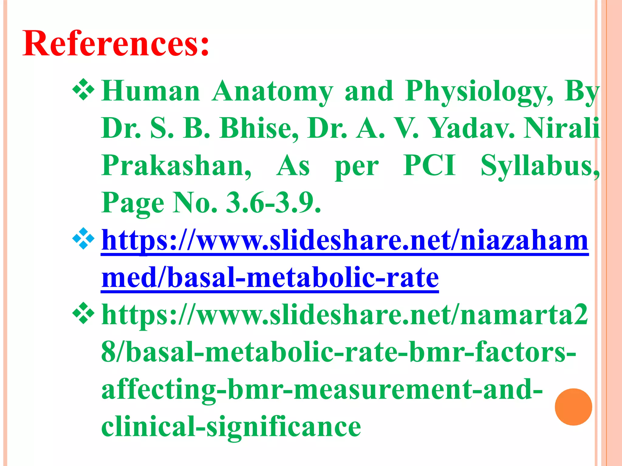 References:
Human Anatomy and Physiology, By
Dr. S. B. Bhise, Dr. A. V. Yadav. Nirali
Prakashan, As per PCI Syllabus,
Page No. 3.6-3.9.
https://www.slideshare.net/niazaham
med/basal-metabolic-rate
https://www.slideshare.net/namarta2
8/basal-metabolic-rate-bmr-factors-
affecting-bmr-measurement-and-
clinical-significance
 