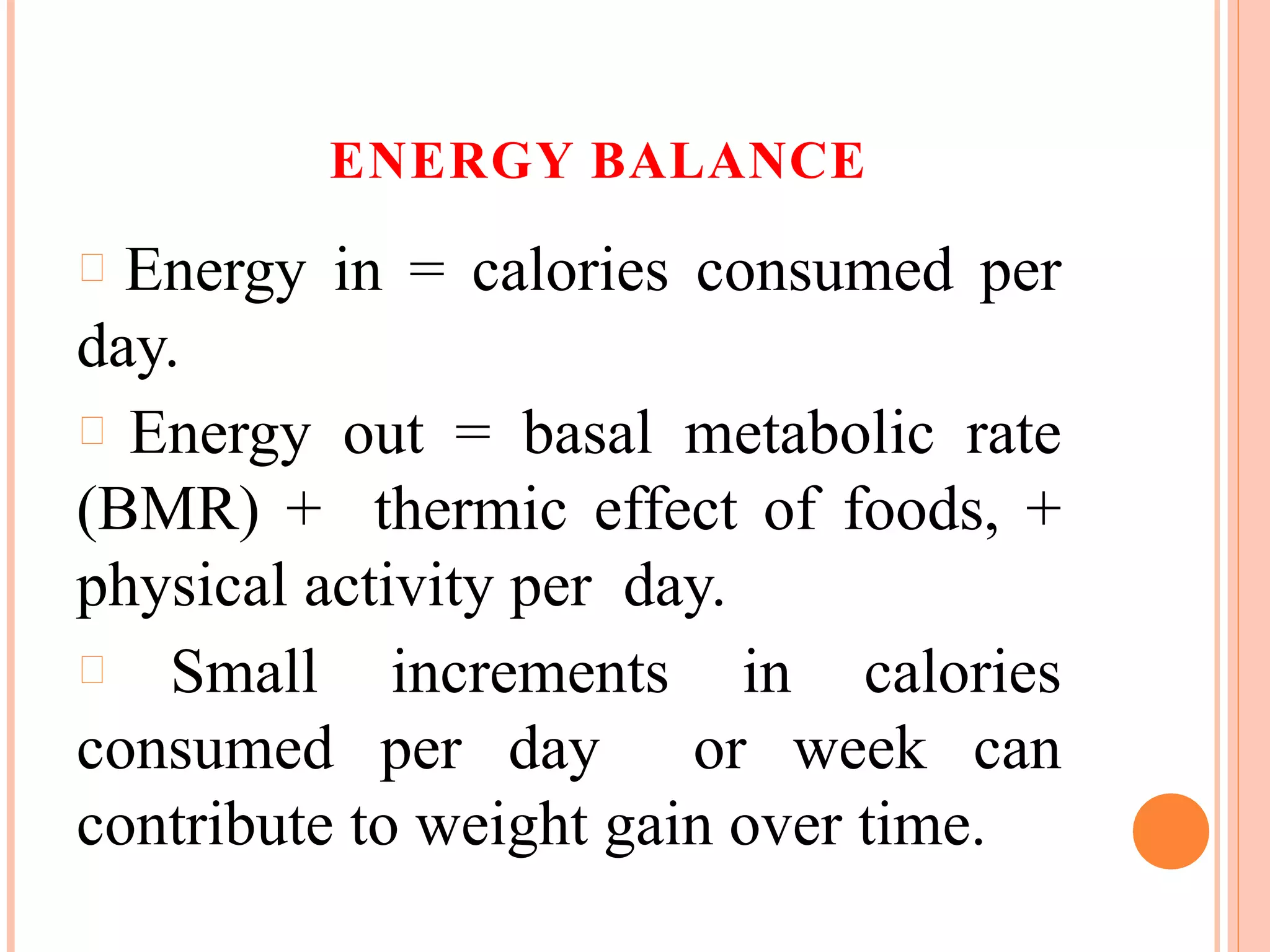 ENERGY BALANCE
Energy in = calories consumed per
day.
Energy out = basal metabolic rate
(BMR) + thermic effect of foods, +
physical activity per day.
Small increments in calories
consumed per day or week can
contribute to weight gain over time.
 