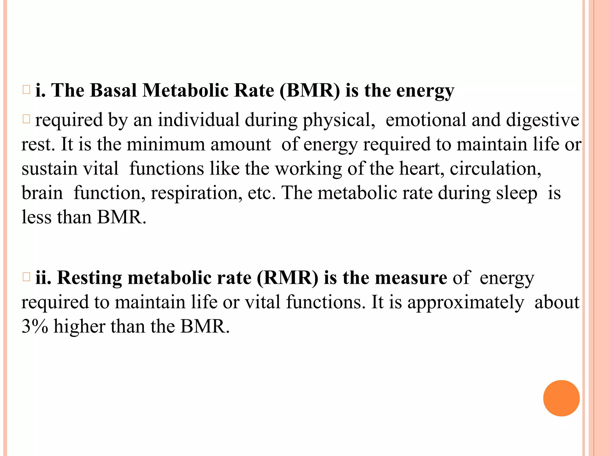 i. The Basal Metabolic Rate (BMR) is the energy
required by an individual during physical, emotional and digestive
rest. It is the minimum amount of energy required to maintain life or
sustain vital functions like the working of the heart, circulation,
brain function, respiration, etc. The metabolic rate during sleep is
less than BMR.
ii. Resting metabolic rate (RMR) is the measure of energy
required to maintain life or vital functions. It is approximately about
3% higher than the BMR.
 