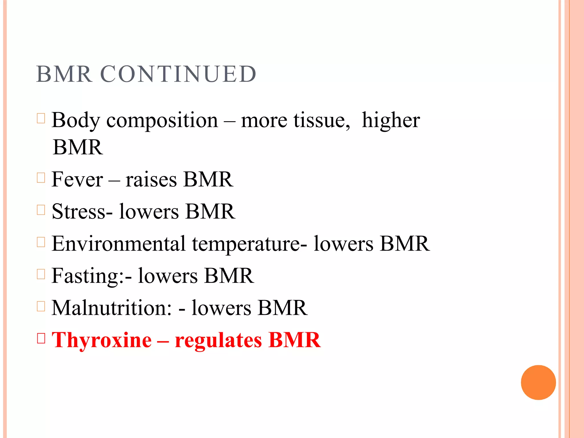 BMR CONTINUED
Body composition – more tissue, higher
BMR
Fever – raises BMR
Stress- lowers BMR
Environmental temperature- lowers BMR
Fasting:- lowers BMR
Malnutrition: - lowers BMR
Thyroxine – regulates BMR
 
