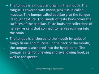  The tongue is a muscular organ in the mouth. The
tongue is covered with moist, pink tissue called
mucosa. Tiny bumps called papillae give the tongue
its rough texture. Thousands of taste buds cover the
surfaces of the papillae. Taste buds are collections of
nerve-like cells that connect to nerves running into
the brain.
 The tongue is anchored to the mouth by webs of
tough tissue and mucosa. In the back of the mouth,
the tongue is anchored into the hyoid bone. The
tongue is vital for chewing and swallowing food, as
well as for speech.
Anatomy and Physiology of diagestive system 27
 