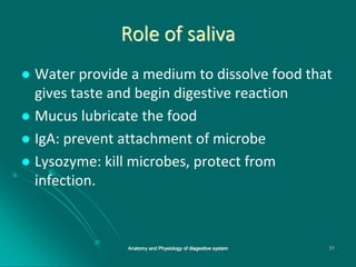 Role of saliva
 Water provide a medium to dissolve food that
gives taste and begin digestive reaction
 Mucus lubricate the food
 IgA: prevent attachment of microbe
 Lysozyme: kill microbes, protect from
infection.
31
Anatomy and Physiology of diagestive system
 