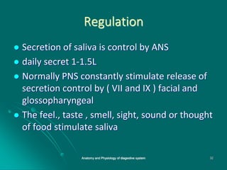 Regulation
 Secretion of saliva is control by ANS
 daily secret 1-1.5L
 Normally PNS constantly stimulate release of
secretion control by ( VII and IX ) facial and
glossopharyngeal
 The feel., taste , smell, sight, sound or thought
of food stimulate saliva
32
Anatomy and Physiology of diagestive system
 