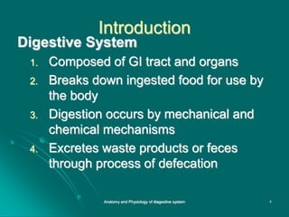 Introduction
Digestive System
1. Composed of GI tract and organs
2. Breaks down ingested food for use by
the body
3. Digestion occurs by mechanical and
chemical mechanisms
4. Excretes waste products or feces
through process of defecation
4
Anatomy and Physiology of diagestive system
 