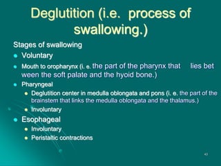 Deglutition (i.e. process of
swallowing.)
Stages of swallowing
 Voluntary
 Mouth to oropharynx (i. e. the part of the pharynx that lies bet
ween the soft palate and the hyoid bone.)
 Pharyngeal
 Deglutition center in medulla oblongata and pons (i. e. the part of the
brainstem that links the medulla oblongata and the thalamus.)
 Involuntary
 Esophageal
 Involuntary
 Peristaltic contractions
43
 