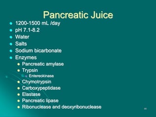 Pancreatic Juice
 1200-1500 mL /day
 pH 7.1-8.2
 Water
 Salts
 Sodium bicarbonate
 Enzymes
 Pancreatic amylase
 Trypsin
 Entereokinase
 Chymotrypsin
 Carboxypeptidase
 Elastase
 Pancreatic lipase
 Ribonuclease and deoxyribonuclease 66
 