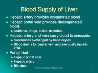 Blood Supply of Liver
 Hepatic artery provides oxygenated blood
 Hepatic portal vein provides deoxygenated
blood.
 Nutrients, drugs, toxins, microbes.
 Hepatic artery and vein carry blood to sinusoids
 Substances exchanged by hepatocytes.
 Blood drains to central vein and eventually hepatic
vein.
 Portal triad
 Hepatic portal vein
 Hepatic artery
 Bile duct 73
Anatomy and Physiology of diagestive system
 