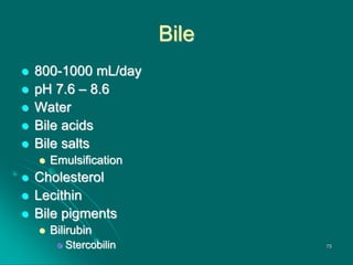 Bile
 800-1000 mL/day
 pH 7.6 – 8.6
 Water
 Bile acids
 Bile salts
 Emulsification
 Cholesterol
 Lecithin
 Bile pigments
 Bilirubin
 Stercobilin 75
 