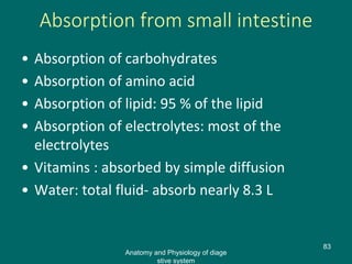Absorption from small intestine
• Absorption of carbohydrates
• Absorption of amino acid
• Absorption of lipid: 95 % of the lipid
• Absorption of electrolytes: most of the
electrolytes
• Vitamins : absorbed by simple diffusion
• Water: total fluid- absorb nearly 8.3 L
83
Anatomy and Physiology of diage
stive system
 