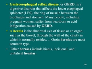 • Gastroesophageal reflux disease, or GERD, is a
digestive disorder that affects the lower esophageal
sphincter (LES), the ring of muscle between the
esophagus and stomach. Many people, including
pregnant women, suffer from heartburn or acid
indigestion caused by GERD.
• A hernia is the abnormal exit of tissue or an organ,
such as the bowel, through the wall of the cavity in
which it normally resides. ... Groin hernias are most
common type.
• Other hernias include hiatus, incisional, and
umbilical hernias.
88
 
