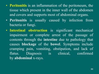 • Peritonitis is an inflammation of the peritoneum, the
tissue which present in the inner wall of the abdomen
and covers and supports most of abdominal organs.
• Peritonitis is usually caused by infection from
bacteria or fungi.
• Intestinal obstruction is significant mechanical
impairment or complete arrest of the passage of
contents through the intestine due to pathology that
causes blockage of the bowel. Symptoms include
cramping pain, vomiting, obstipation, and lack of
flatus. Diagnosis is clinical, confirmed
by abdominal x-rays.
89
 