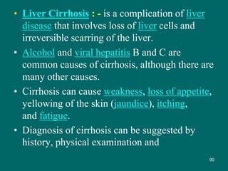 • Liver Cirrhosis : - is a complication of liver
disease that involves loss of liver cells and
irreversible scarring of the liver.
• Alcohol and viral hepatitis B and C are
common causes of cirrhosis, although there are
many other causes.
• Cirrhosis can cause weakness, loss of appetite,
yellowing of the skin (jaundice), itching,
and fatigue.
• Diagnosis of cirrhosis can be suggested by
history, physical examination and
90
 