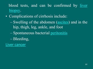 blood tests, and can be confirmed by liver
biopsy.
• Complications of cirrhosis include:
– Swelling of the abdomen (ascites) and in the
hip, thigh, leg, ankle, and foot
– Spontaneous bacterial peritonitis
– Bleeding,
Liver cancer
91
 